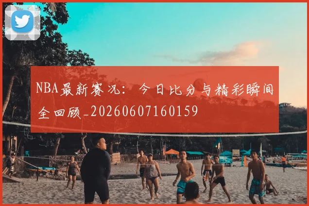 NBA最新赛况：今日比分与精彩瞬间全回顾_20260607160159