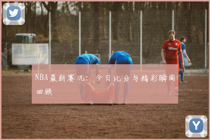 NBA最新赛况：今日比分与精彩瞬间回顾
